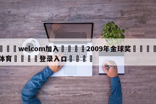 🌾welcom加入🌾2009年金球奖🐳球探体育🐳登录入口🐳