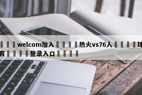 🌾welcom加入🌾热火vs76人🐳球探体育🐳登录入口🐳