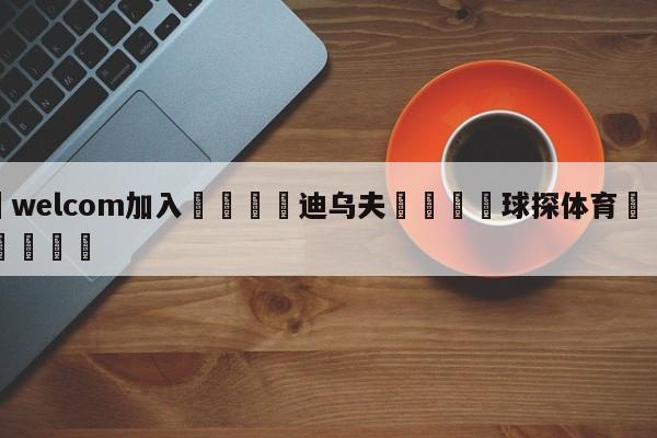 🌾welcom加入🌾迪乌夫🐳球探体育🐳登录入口🐳