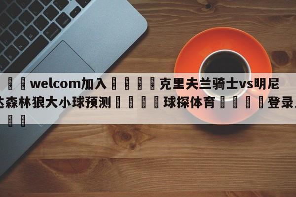 🌾welcom加入🌾克里夫兰骑士vs明尼苏达森林狼大小球预测🐳球探体育🐳登录入口🐳
