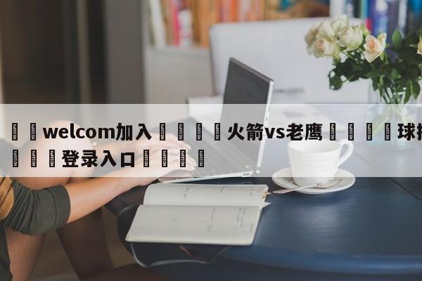 🌾welcom加入🌾火箭vs老鹰🐳球探体育🐳登录入口🐳