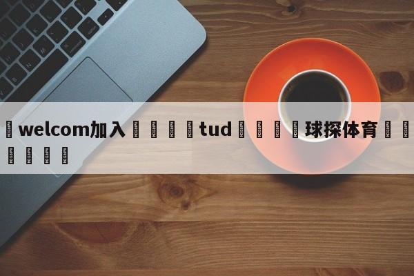 🌾welcom加入🌾tud🐳球探体育🐳登录入口🐳