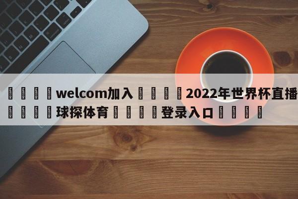 🌾welcom加入🌾2022年世界杯直播🐳球探体育🐳登录入口🐳