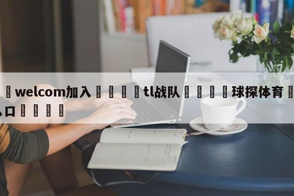 🌾welcom加入🌾tl战队🐳球探体育🐳登录入口🐳