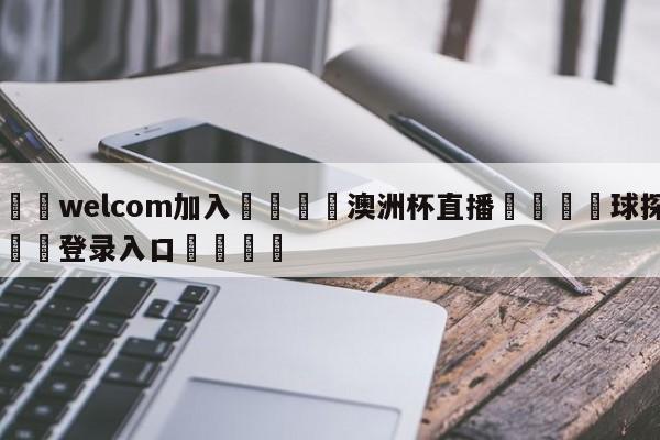 🌾welcom加入🌾澳洲杯直播🐳球探体育🐳登录入口🐳