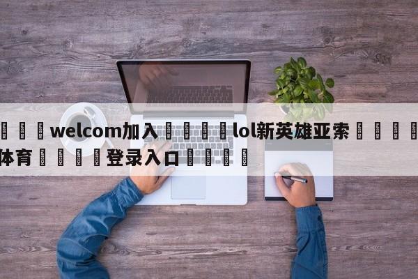 🌾welcom加入🌾lol新英雄亚索🐳球探体育🐳登录入口🐳