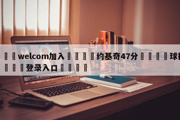 🌾welcom加入🌾约基奇47分🐳球探体育🐳登录入口🐳