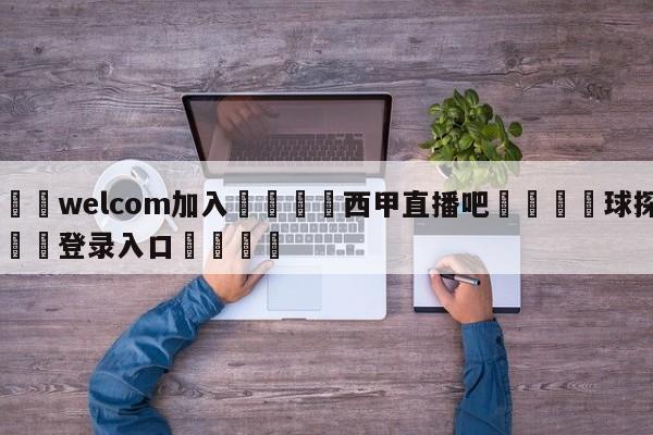 🌾welcom加入🌾西甲直播吧🐳球探体育🐳登录入口🐳