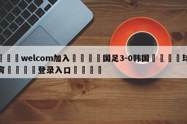 🌾welcom加入🌾国足3-0韩国🐳球探体育🐳登录入口🐳