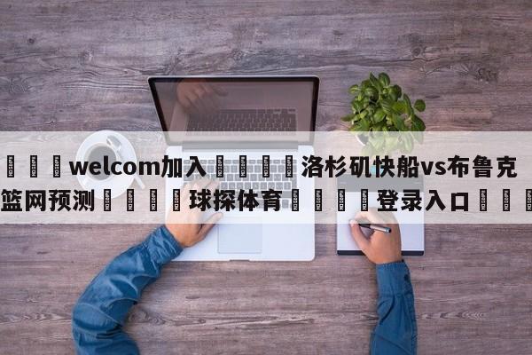 🌾welcom加入🌾洛杉矶快船vs布鲁克林篮网预测🐳球探体育🐳登录入口🐳