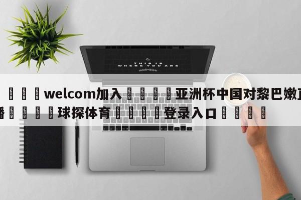 🌾welcom加入🌾亚洲杯中国对黎巴嫩直播🐳球探体育🐳登录入口🐳