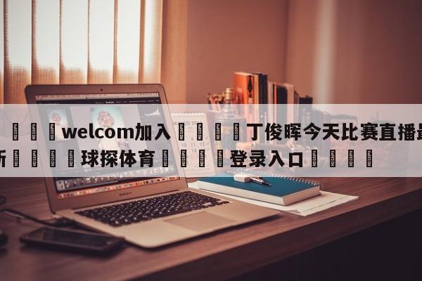 🌾welcom加入🌾丁俊晖今天比赛直播最新🐳球探体育🐳登录入口🐳