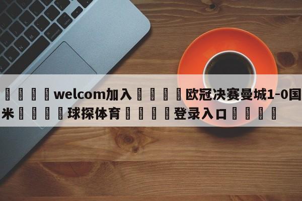 🌾welcom加入🌾欧冠决赛曼城1-0国米🐳球探体育🐳登录入口🐳
