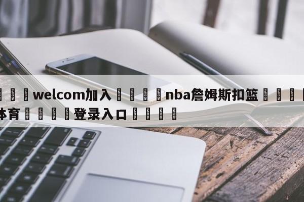 🌾welcom加入🌾nba詹姆斯扣篮🐳球探体育🐳登录入口🐳