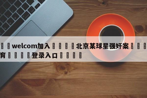 🌾welcom加入🌾北京某球星强奸案🐳球探体育🐳登录入口🐳