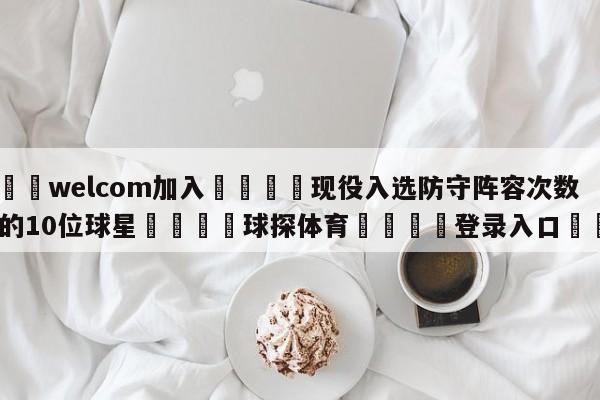 🌾welcom加入🌾现役入选防守阵容次数最多的10位球星🐳球探体育🐳登录入口🐳