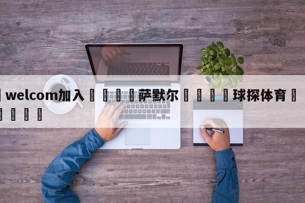 🌾welcom加入🌾萨默尔🐳球探体育🐳登录入口🐳