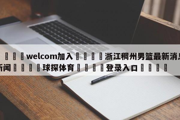 🌾welcom加入🌾浙江稠州男篮最新消息新闻🐳球探体育🐳登录入口🐳