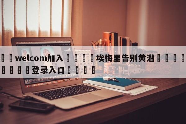 🌾welcom加入🌾埃梅里告别黄潜🐳球探体育🐳登录入口🐳