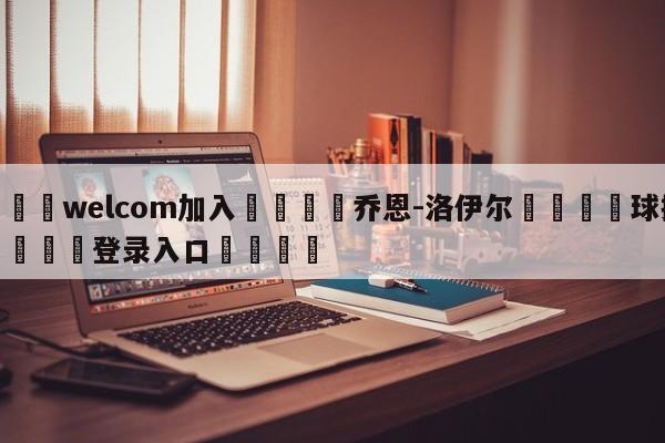 🌾welcom加入🌾乔恩-洛伊尔🐳球探体育🐳登录入口🐳