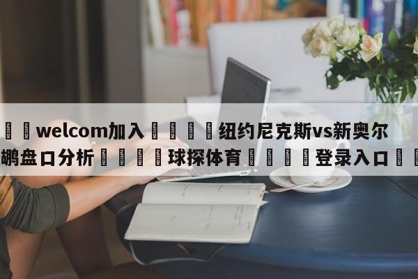 🌾welcom加入🌾纽约尼克斯vs新奥尔良鹈鹕盘口分析🐳球探体育🐳登录入口🐳