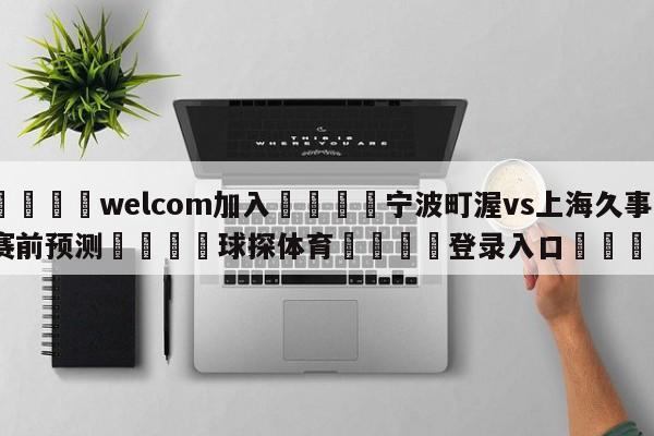 🌾welcom加入🌾宁波町渥vs上海久事赛前预测🐳球探体育🐳登录入口🐳
