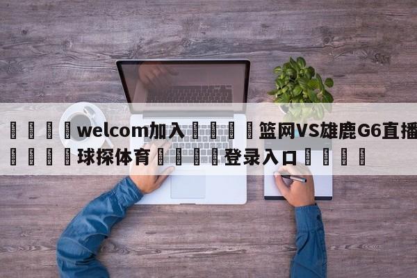🌾welcom加入🌾篮网VS雄鹿G6直播🐳球探体育🐳登录入口🐳