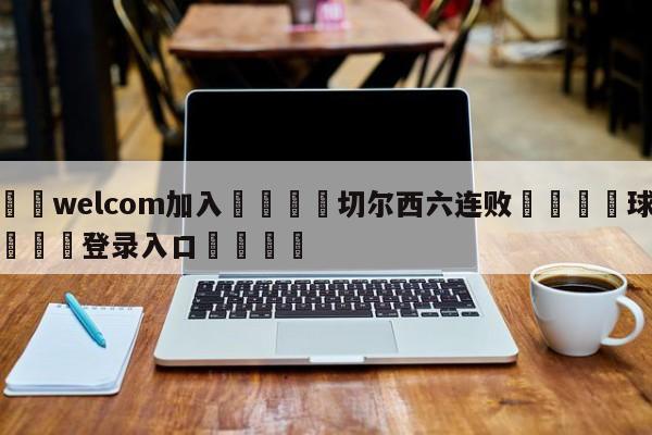 🌾welcom加入🌾切尔西六连败🐳球探体育🐳登录入口🐳