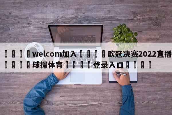 🌾welcom加入🌾欧冠决赛2022直播🐳球探体育🐳登录入口🐳