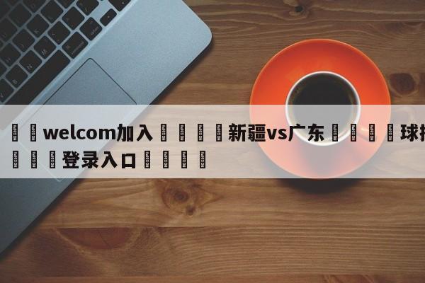 🌾welcom加入🌾新疆vs广东🐳球探体育🐳登录入口🐳