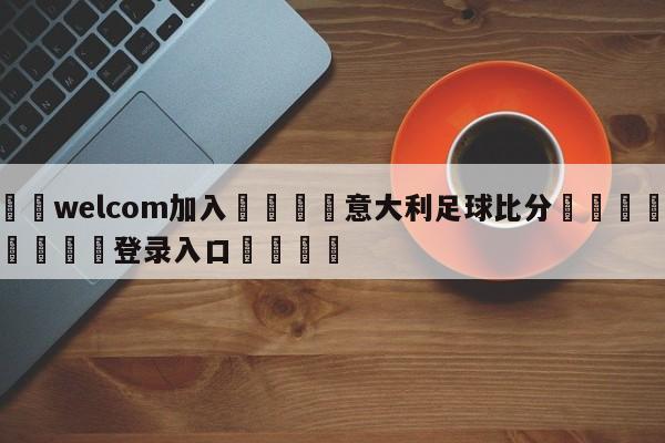 🌾welcom加入🌾意大利足球比分🐳球探体育🐳登录入口🐳