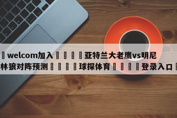 🌾welcom加入🌾亚特兰大老鹰vs明尼苏达森林狼对阵预测🐳球探体育🐳登录入口🐳