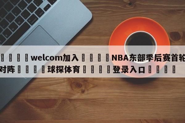 🌾welcom加入🌾NBA东部季后赛首轮对阵🐳球探体育🐳登录入口🐳