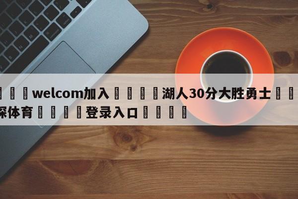 🌾welcom加入🌾湖人30分大胜勇士🐳球探体育🐳登录入口🐳