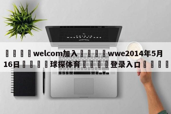 🌾welcom加入🌾wwe2014年5月16日🐳球探体育🐳登录入口🐳