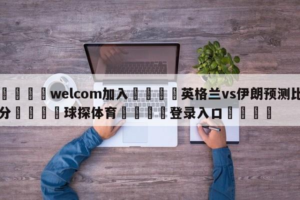 🌾welcom加入🌾英格兰vs伊朗预测比分🐳球探体育🐳登录入口🐳