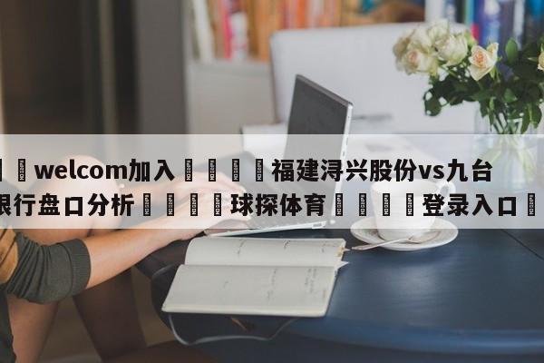 🌾welcom加入🌾福建浔兴股份vs九台农商银行盘口分析🐳球探体育🐳登录入口🐳