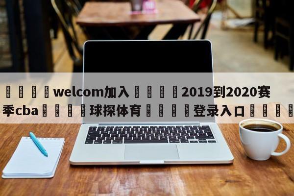🌾welcom加入🌾2019到2020赛季cba🐳球探体育🐳登录入口🐳