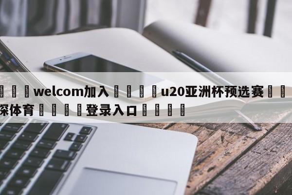 🌾welcom加入🌾u20亚洲杯预选赛🐳球探体育🐳登录入口🐳