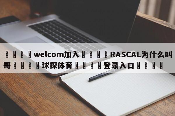 🌾welcom加入🌾RASCAL为什么叫哥🐳球探体育🐳登录入口🐳