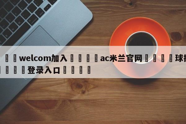 🌾welcom加入🌾ac米兰官网🐳球探体育🐳登录入口🐳
