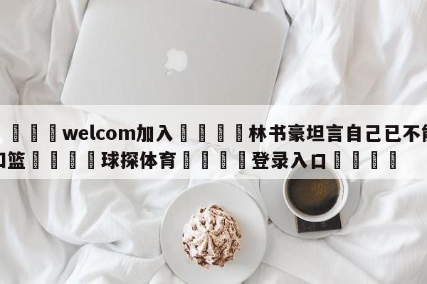 🌾welcom加入🌾林书豪坦言自己已不能扣篮🐳球探体育🐳登录入口🐳