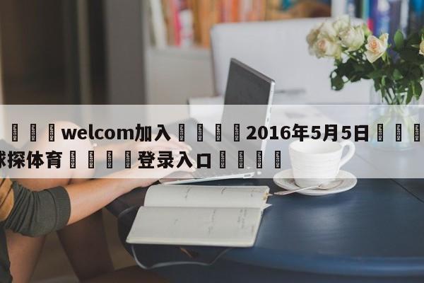 🌾welcom加入🌾2016年5月5日🐳球探体育🐳登录入口🐳