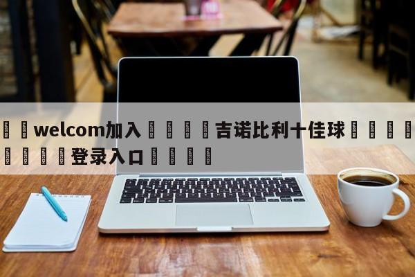🌾welcom加入🌾吉诺比利十佳球🐳球探体育🐳登录入口🐳
