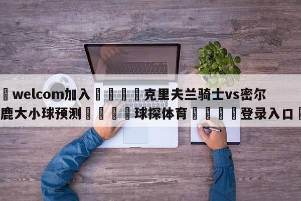 🌾welcom加入🌾克里夫兰骑士vs密尔沃基雄鹿大小球预测🐳球探体育🐳登录入口🐳