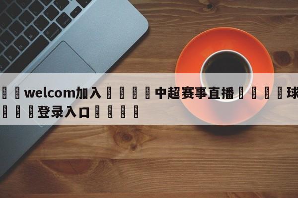 🌾welcom加入🌾中超赛事直播🐳球探体育🐳登录入口🐳