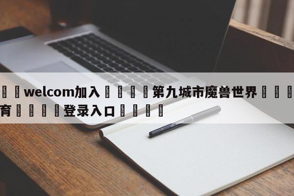 🌾welcom加入🌾第九城市魔兽世界🐳球探体育🐳登录入口🐳