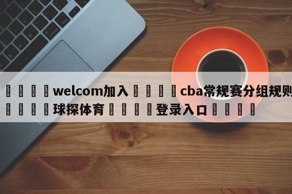 🌾welcom加入🌾cba常规赛分组规则🐳球探体育🐳登录入口🐳