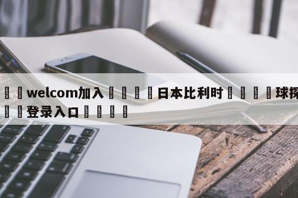 🌾welcom加入🌾日本比利时🐳球探体育🐳登录入口🐳