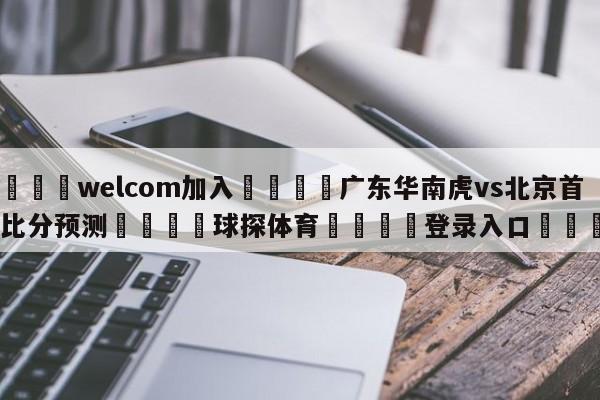 🌾welcom加入🌾广东华南虎vs北京首钢比分预测🐳球探体育🐳登录入口🐳